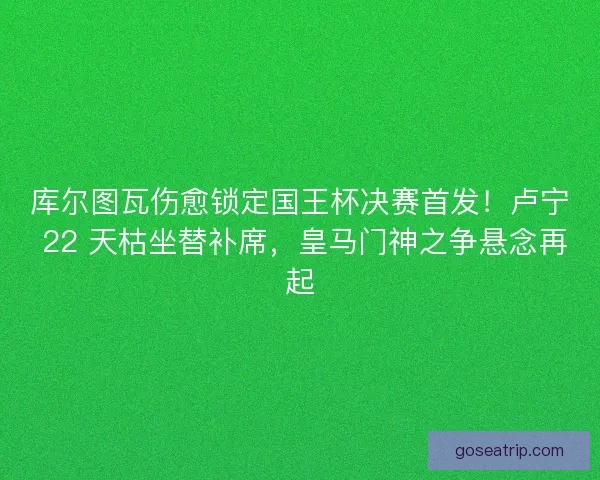 库尔图瓦伤愈锁定国王杯决赛首发！卢宁 22 天枯坐替补席，皇马门神之争悬念再起