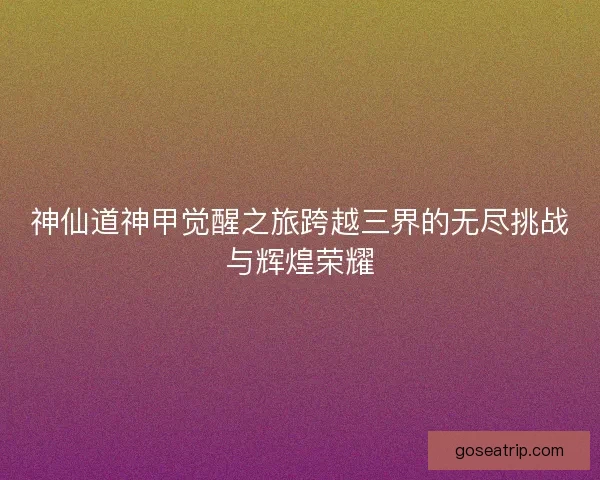 神仙道神甲觉醒之旅跨越三界的无尽挑战与辉煌荣耀