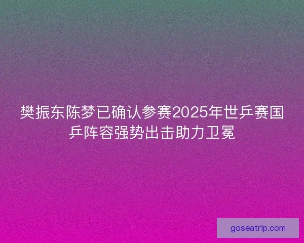 樊振东陈梦已确认参赛2025年世乒赛国乒阵容强势出击助力卫冕