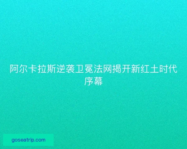 阿尔卡拉斯逆袭卫冕法网揭开新红土时代序幕