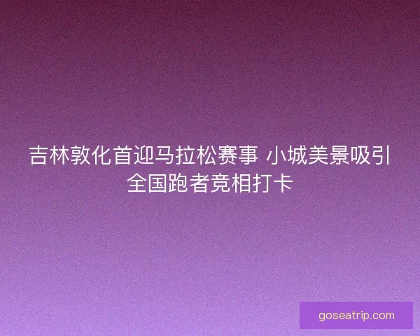 吉林敦化首迎马拉松赛事 小城美景吸引全国跑者竞相打卡