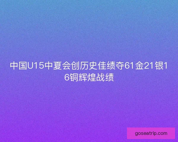 中国U15中夏会创历史佳绩夺61金21银16铜辉煌战绩