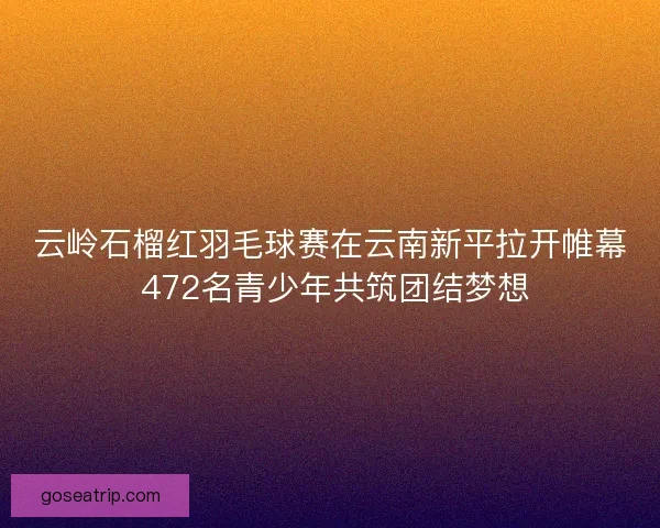 云岭石榴红羽毛球赛在云南新平拉开帷幕 472名青少年共筑团结梦想