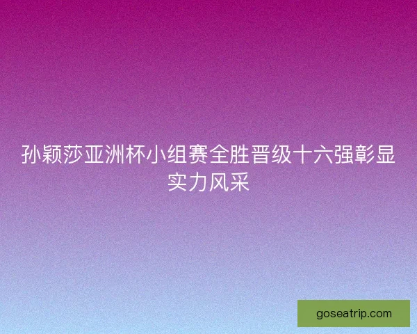 孙颖莎亚洲杯小组赛全胜晋级十六强彰显实力风采