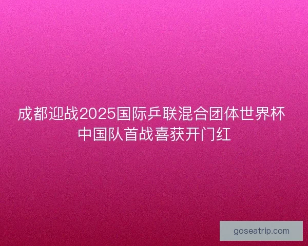 成都迎战2025国际乒联混合团体世界杯 中国队首战喜获开门红