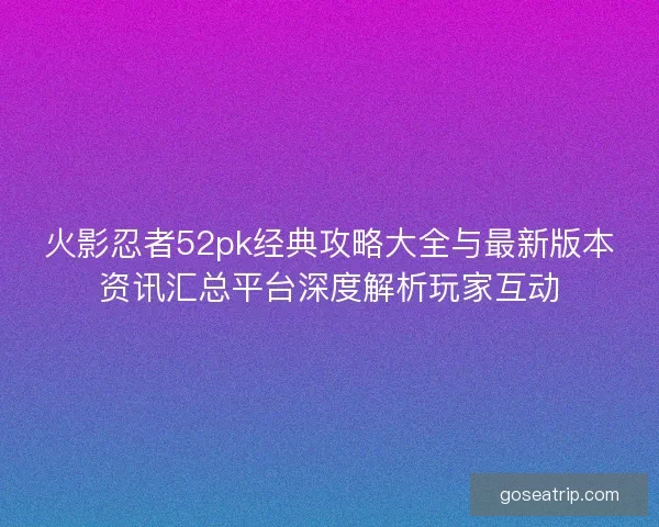 火影忍者52pk经典攻略大全与最新版本资讯汇总平台深度解析玩家互动