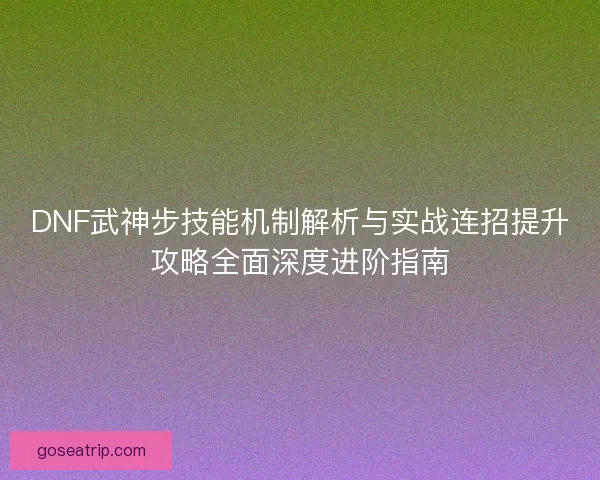 DNF武神步技能机制解析与实战连招提升攻略全面深度进阶指南