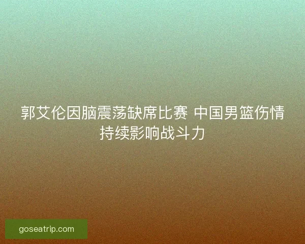 郭艾伦因脑震荡缺席比赛 中国男篮伤情持续影响战斗力