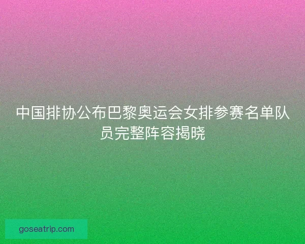 中国排协公布巴黎奥运会女排参赛名单队员完整阵容揭晓
