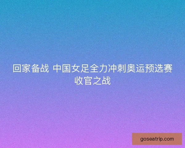 回家备战 中国女足全力冲刺奥运预选赛收官之战
