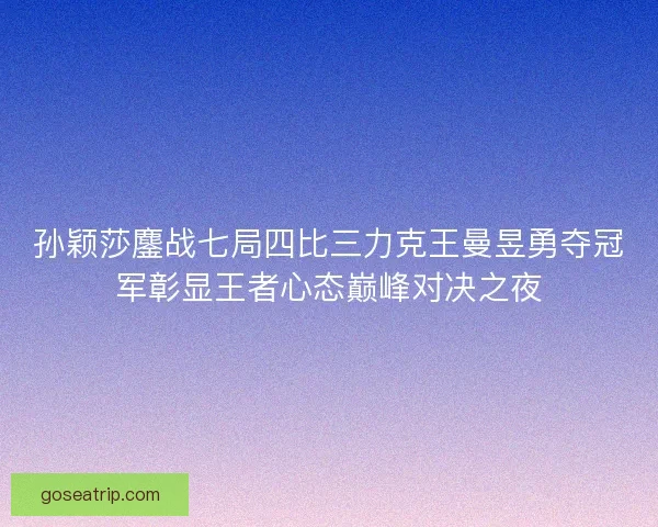 孙颖莎鏖战七局四比三力克王曼昱勇夺冠军彰显王者心态巅峰对决之夜