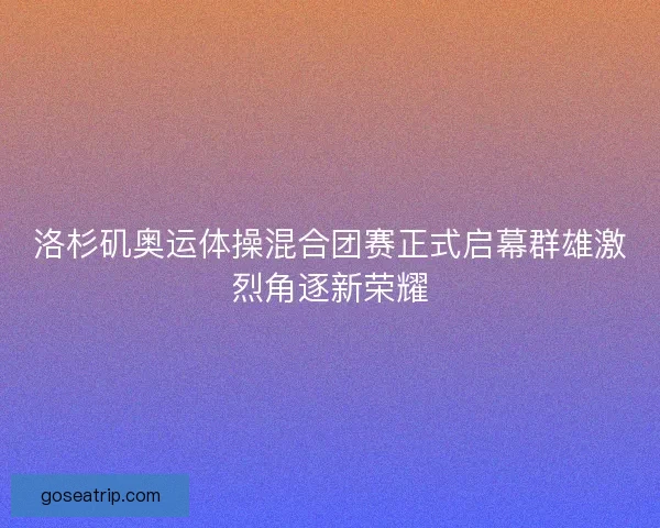 洛杉矶奥运体操混合团赛正式启幕群雄激烈角逐新荣耀