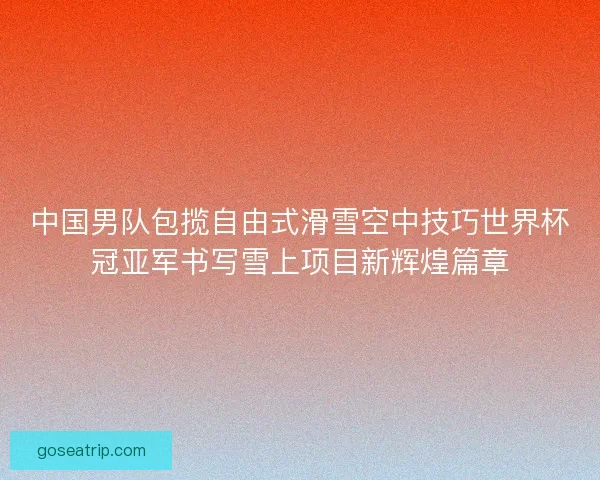 中国男队包揽自由式滑雪空中技巧世界杯冠亚军书写雪上项目新辉煌篇章