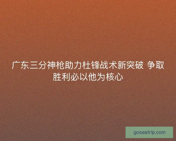 广东三分神枪助力杜锋战术新突破 争取胜利必以他为核心