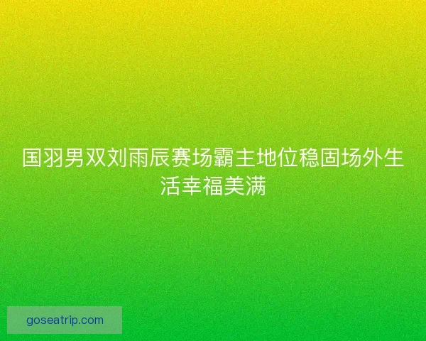国羽男双刘雨辰赛场霸主地位稳固场外生活幸福美满