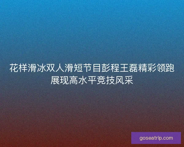 花样滑冰双人滑短节目彭程王磊精彩领跑展现高水平竞技风采
