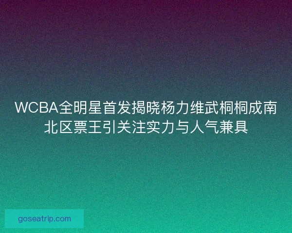 WCBA全明星首发揭晓杨力维武桐桐成南北区票王引关注实力与人气兼具