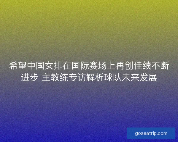 希望中国女排在国际赛场上再创佳绩不断进步 主教练专访解析球队未来发展