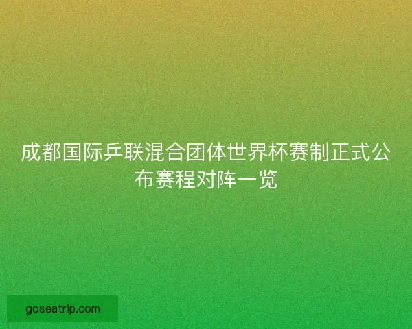 成都国际乒联混合团体世界杯赛制正式公布赛程对阵一览