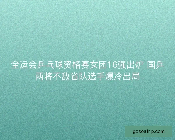 全运会乒乓球资格赛女团16强出炉 国乒两将不敌省队选手爆冷出局
