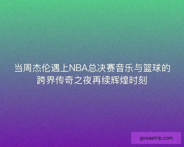 当周杰伦遇上NBA总决赛音乐与篮球的跨界传奇之夜再续辉煌时刻