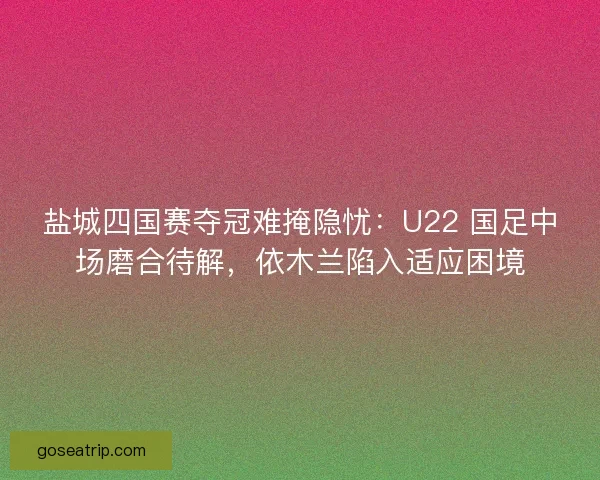 盐城四国赛夺冠难掩隐忧：U22 国足中场磨合待解，依木兰陷入适应困境